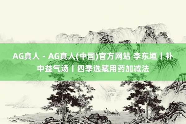 AG真人 - AG真人(中国)官方网站 李东垣丨补中益气汤丨四季选藏用药加减法