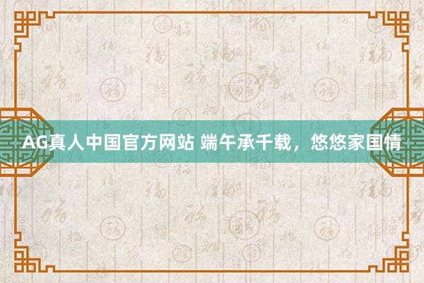 AG真人中国官方网站 端午承千载，悠悠家国情