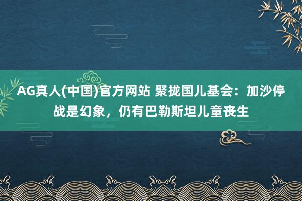 AG真人(中国)官方网站 聚拢国儿基会：加沙停战是幻象，仍有巴勒斯坦儿童丧生