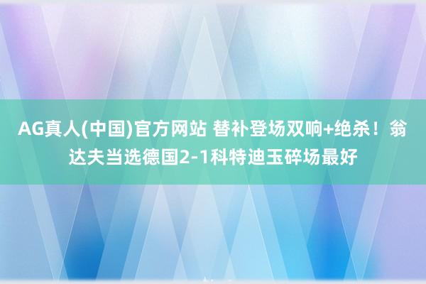 AG真人(中国)官方网站 替补登场双响+绝杀!翁达夫当选德国2-1科特迪玉碎场最好